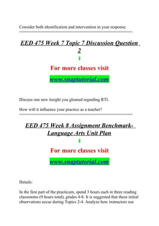 Consider both identification and intervention in your response.
===============================================
EED 475 Week 7 Topic 7 Discussion Question
2
For more classes visit
www.snaptutorial.com
Discuss one new insight you gleaned regarding RTI.
How will it influence your practice as a teacher?
===============================================
EED 475 Week 8 Assignment Benchmark-
Language Arts Unit Plan
For more classes visit
www.snaptutorial.com
Details:
In the first part of the practicum, spend 3 hours each in three reading
classrooms (9 hours total), grades 4-8. It is suggested that these initial
observations occur during Topics 2-4. Analyze how instructors use
 