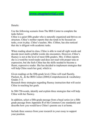 www.snaptutorial.com
Details:
Use the following scenario from The IRIS Center to complete the
tasks below:
Chloe is a quiet fifth grader who is naturally organized and thrives on
structure. Chloe’s mother reports that she tends to be focused on
tasks, even in play. Chloe’s teacher, Mrs. Clifton, has also noticed
that she is diligent with academic tasks.
When reading aloud in class, Chloe is able to read all sight words and
decode most multi-syllable words she encounters. However, Chloe’s
fluency is not at the level of most fifth graders. Mrs. Clifton reports
she is a word-by-word reader and does not read with proper tone or
expression, but she feels Chloe has the skills needed to become a
fluent, expressive reader. She has decided to implement strategies that
will help Chloe reach her goal, which is:
Given readings at the fifth-grade level, Chloe will read fluently.
Paulsen, K., & the IRIS Center.(2004).Comprehension & vocabulary:
Grades 3–5.
Research three strategies regarding fluency instruction that will assist
Chloe in reaching her goals.
In 500-750-words, identify and explain three strategies that will help
Chloe with her fluency.
In addition, select a fifth-grade passage from a basal series (or a fifth
grade passage from Appendix B of the Common Core standards) and
describe how you would have Chloe’s parents use it at home.
Include three sources from your research in your essay to support
your position.
 