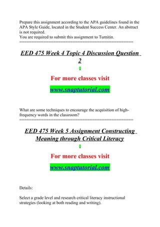 Prepare this assignment according to the APA guidelines found in the
APA Style Guide, located in the Student Success Center. An abstract
is not required.
You are required to submit this assignment to Turnitin.
===============================================
EED 475 Week 4 Topic 4 Discussion Question
2
For more classes visit
www.snaptutorial.com
What are some techniques to encourage the acquisition of high-
frequency words in the classroom?
===============================================
EED 475 Week 5 Assignment Constructing
Meaning through Critical Literacy
For more classes visit
www.snaptutorial.com
Details:
Select a grade level and research critical literacy instructional
strategies (looking at both reading and writing).
 
