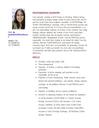 PROFESSIONAL SUMMARY
I am currently working in ICICI bank as a Privilege Banker having
been promoted as deputy manger (band 2).I have been in this role for
past two years.I have been assigned a protfolio of 320 HNI(High Net
Worth) ,NRI &Privilege customers with a CASA(Current account and
saving account ) book size of 12 Crores.My job responsibilities is to
give one step banking solutions & services to this customer base using
banking software platform like Finacle (I core 10x),I sense,Sales
Crm(for tracking leads and our internal revenue and business)
,DMP(Deliverable Management Portal). I am the FPR (First person
responsible ) for retail forex trading in my branch for which I use the
software Mercury Fx&PCMS(Travel card portal) for trading
currencies.Apart from that I am responsible for generating revenue for
my branch (ie,2.5 lakhs per month) via cross sales of assets(Home
,Car,Personal) and third party products such as Life Insurance,Mutual
fund,Forex.
SKILLS
? Excellent verbal and written skill .
? Team management.
? Expertise in Finacle ,a software platform for banking
operations.
? Expwertise in locker mapping and operation as was
responsible for the set up
? Expertise in Forex Transactions, Multi currency travel card,
inward and outward remittance, wire transfer, foreign currency
exchange via the paltform Mercury Fx and PMS for travel
card loading.
? Expertise in handling Service request escallations.
? Involved in enhancing business for the branch via requisition
of all the products of ICICI Bank i.e. Current Account,
Savings Account (CASA), Life Insurance ( LI), Assets
(Loans), Liabilities (CASA), Insta Cards, Credit Cards
(Consumer Cards), FD, RD, Public Provident Fund (PPF)
Account as well as Foreign Exchange ,SCSS(Senior Citizen
Savings Scheme)
MAIL ID-
nayakankita1990@yahoo.co.i
n
MOBILE NO-
+91 7684881387,
+91 7752006150
 