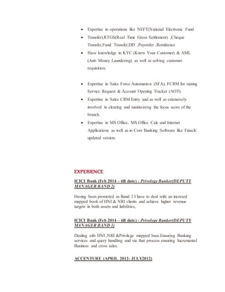 ? Expertise in operations like NEFT(National Electronic Fund
? Transfer),RTGS(Real Time Gross Settlement) ,Cheque
Transfer,Fund Transfer,DD ,Payorder ,Remiitance
? Have knowledge in KYC (Know Your Customer) & AML
(Anti Money Laundering) as well as solving customer
requisition.
? Expertise in Sales Force Automation (SFA), FCRM for raising
Service Request & Account Opening Tracker (AOT).
? Expertise in Sales CRM Entry and as well as extensively
involved in clearing and maintaining the focus score of the
branch.
? Expertise in MS Office, MS Office Calc and Internet
Applications as well as in Core Banking Software like Finacle
updated version.
EXPERIENCE
ICICI Bank (Feb 2014 C till date) : Privelege Banker(DEPUTY
MANAGER BAND 2)
Having been promoted as Band 2 I have to deal with an incresed
mapped book of HNI & NRI clients and achieve higher revenue
targets in both assets and liabilities,
ICICI Bank (Feb 2014 C till date) : Privelege Banker(DEPUTY
MANAGER BAND 1)
Dealing eith HNI ,NRI &Privilege mapped base.Ensuring Banking
services and query handling and via that process ensuring Incremental
Business and cross sales.
ACCENTURE (APRIL 2012- JULY2012)
 