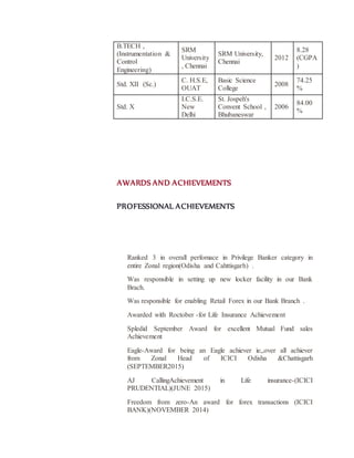 B.TECH ,
(Instrumentation &
Control
Engineering)
SRM
University
, Chennai
SRM University,
Chennai
2012
8.28
(CGPA
)
Std. XII (Sc.)
C. H.S.E,
OUAT
Basic Science
College
2008
74.25
%
Std. X
I.C.S.E.
New
Delhi
St. Jospeh's
Convent School ,
Bhubaneswar
2006
84.00
%
AWARDS AND ACHIEVEMENTS
PROFESSIONAL ACHIEVEMENTS
Ranked 3 in overall perfomace in Privilege Banker category in
entire Zonal region(Odisha and Cahttisgarh) .
Was responsible in setting up new locker facility in our Bank
Brach.
Was responsible for enabling Retail Forex in our Bank Branch .
Awarded with Roctober -for Life Insurance Achievement
Spledid September Award for excellent Mutual Fund sales
Achievement
Eagle-Award for being an Eagle achiever ie,,over all achiever
from Zonal Head of ICICI Odisha &Chattisgarh
(SEPTEMBER2015)
AJ CallingAchievement in Life insurance-(ICICI
PRUDENTIAL)(JUNE 2015)
Freedom from zero-An award for forex transactions (ICICI
BANK)(NOVEMBER 2014)
 