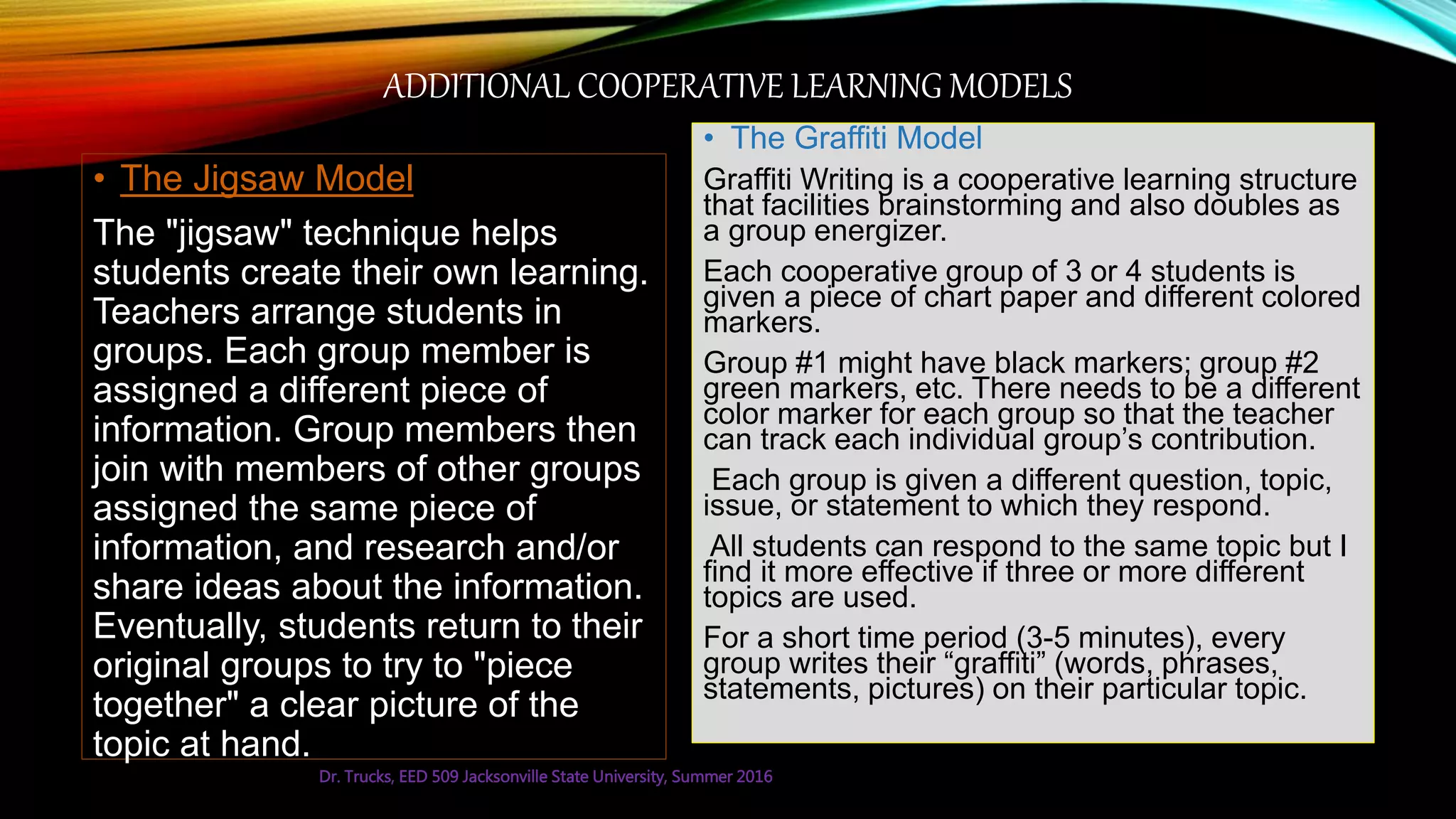 ADDITIONAL COOPERATIVE LEARNING MODELS
• The Jigsaw Model
The "jigsaw" technique helps
students create their own learning.
Teachers arrange students in
groups. Each group member is
assigned a different piece of
information. Group members then
join with members of other groups
assigned the same piece of
information, and research and/or
share ideas about the information.
Eventually, students return to their
original groups to try to "piece
together" a clear picture of the
topic at hand.
• The Graffiti Model
Graffiti Writing is a cooperative learning structure
that facilities brainstorming and also doubles as
a group energizer.
Each cooperative group of 3 or 4 students is
given a piece of chart paper and different colored
markers.
Group #1 might have black markers; group #2
green markers, etc. There needs to be a different
color marker for each group so that the teacher
can track each individual group’s contribution.
Each group is given a different question, topic,
issue, or statement to which they respond.
All students can respond to the same topic but I
find it more effective if three or more different
topics are used.
For a short time period (3-5 minutes), every
group writes their “graffiti” (words, phrases,
statements, pictures) on their particular topic.
Dr. Trucks, EED 509 Jacksonville State University, Summer 2016
 