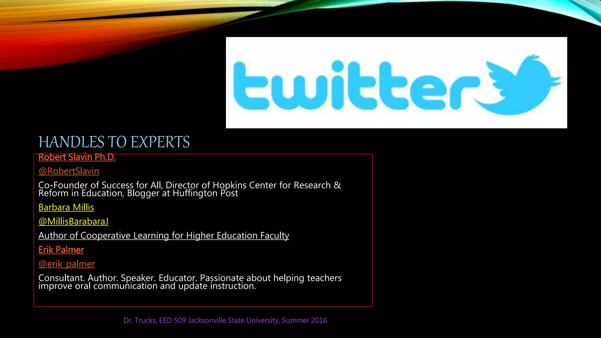 HANDLES TO EXPERTS
Robert Slavin Ph.D.
@RobertSlavin
Co-Founder of Success for All, Director of Hopkins Center for Research &
Reform in Education, Blogger at Huffington Post
Barbara Millis
@MillisBarabaraJ
Author of Cooperative Learning for Higher Education Faculty
Erik Palmer
@erik_palmer
Consultant. Author. Speaker. Educator. Passionate about helping teachers
improve oral communication and update instruction.
Dr. Trucks, EED 509 Jacksonville State University, Summer 2016
 