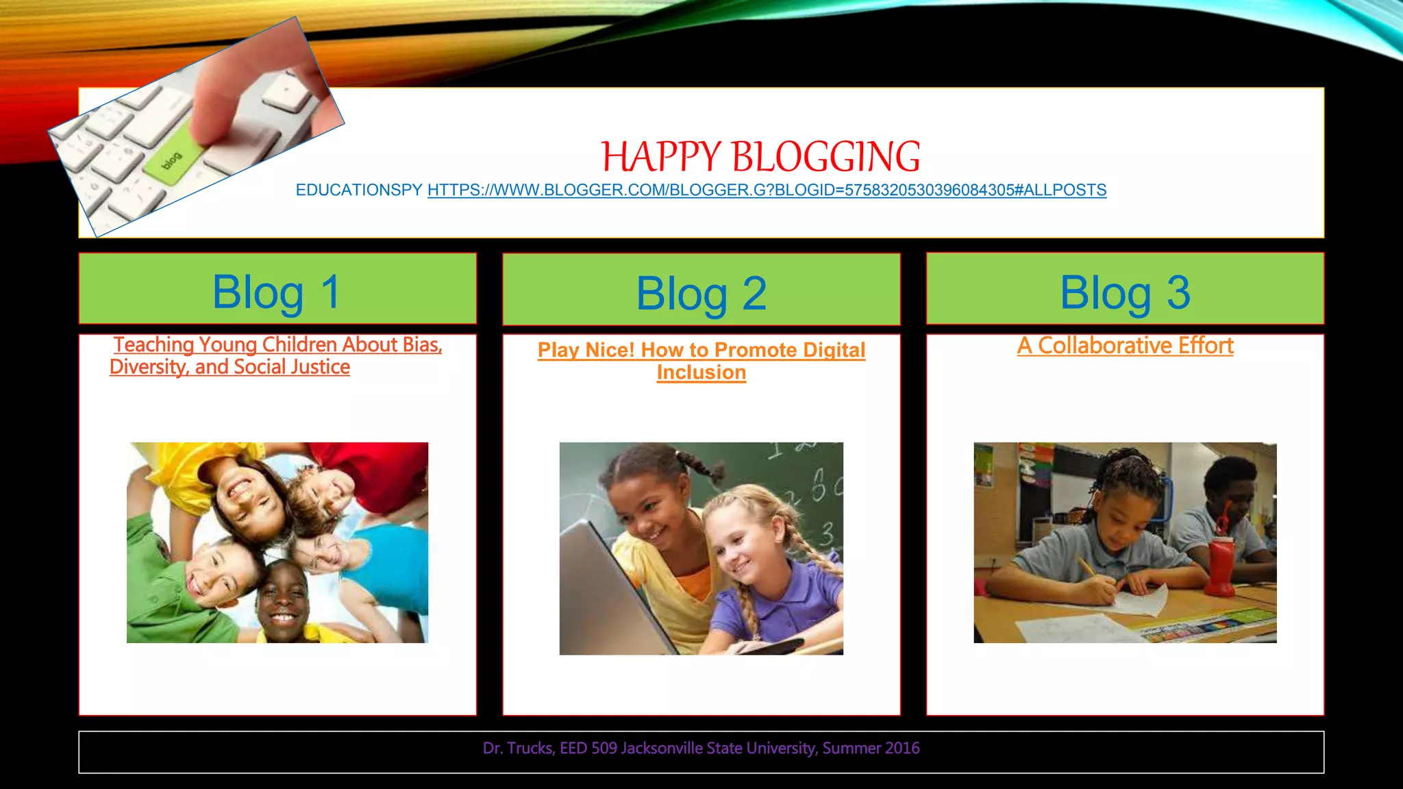 HAPPY BLOGGINGEDUCATIONSPY HTTPS://WWW.BLOGGER.COM/BLOGGER.G?BLOGID=5758320530396084305#ALLPOSTS
Blog 1
Teaching Young Children About Bias,
Diversity, and Social JusticeUse young
children's understanding of differences to
teach social justice through age-
appropriate literature, news stories, anti-
bias lessons, familiar examples, and
problem solving.
Blog 2
Play Nice! How to Promote Digital
Inclusion
Blog 3
A Collaborative Effort
Dr. Trucks, EED 509 Jacksonville State University, Summer 2016
 