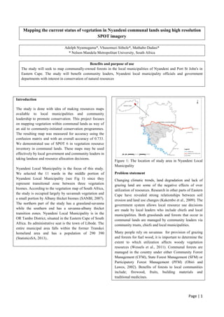 Page | 1
Mapping the current status of vegetation in Nyandeni communal lands using high resolution
SPOT imagery
Adolph Nyamugama*, Vhusomuzi Sithole*, Mathabo Dadasi*
* Nelson Mandela Metropolitan University, South Africa
Benefits and purpose of use
The study will seek to map communally-owned forests in the local municipalities of Nyandeni and Port St John's in
Eastern Cape. The study will benefit community leaders, Nyandeni local municipality officials and government
departments with interest in conservation of natural resources
Introduction
The study is done with idea of making resources maps
available to local municipalities and community
leadership to promote conservation. This project focuses
on mapping vegetation within communal lands as way of
an aid to community-initiated conservation programmes.
The resulting map was measured for accuracy using the
confusion matrix and with an overall accuracy of 0.733.
We demonstrated use of SPOT 6 in vegetation resource
inventory in communal lands. These maps may be used
effectively by local government and community leaders in
taking landuse and resource allocation decisions.
Nyandeni Local Municipality is the focus of this study.
We selected the 11 wards in the middle portion of
Nyandeni Local Municipality (see Fig 1) since they
represent transitional zone between three vegetation
biomes. According to the vegetation map of South Africa,
the study is occupied largely by savannah vegetation and
a small portion by Albany thicket biomes (SANBI, 2007).
The northern part of the study has a grassland-savanna
while the southern end has a savanna-albany thicket
transition zones. Nyandeni Local Municipality is in the
OR Tambo District, situated in the Eastern Cape of South
Africa. Its administrative seat is the town of Libode. The
entire municipal area falls within the former Transkei
homeland area and has a population of 290 390
(StatisticsSA, 2013)..
Figure 1: The location of study area in Nyandeni Local
Municipality
Problem statement
Changing climatic trends, land degradation and lack of
grazing land are some of the negative effects of over
utilization of resources. Research in other parts of Eastern
Cape have revealed strong relationships between soil
erosion and land use changes (Kakembo et al., 2009). The
government system allows local resource use decisions
are made by local leaders who include chiefs and local
municipalities. Both grasslands and forests that occur in
communal lands are managed by community leaders via
community trusts, chiefs and local municipalities.
Many people rely on savannas for provision of grazing
and forests for fuel wood, it is important to determine the
extent to which utilization affects woody vegetation
resources (Wessels et al., 2011). Communal forests are
managed in the country under either Community Forest
Management (CFM), State Forest Management (SFM) or
Participatory Forest Management (PFM) (Obiri and
Lawes, 2002). Benefits of forests to local communities
include; firewood, fruits, building materials and
traditional medicines.
 