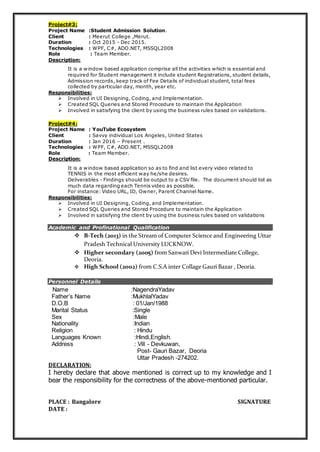 Project#3:
Project Name :Student Admission Solution.
Client : Meerut College ,Merut.
Duration : Oct 2015 - Dec 2015.
Technologies : WPF, C#, ADO.NET, MSSQL2008
Role : Team Member.
Description:
It is a window based application comprise all the activities which is essential and
required for Student management it include student Registrations, student details,
Admission records, keep track of Fee Details of individual student, total fees
collected by particular day, month, year etc.
Responsibilities:
 Involved in UI Designing, Coding, and Implementation.
 Created SQL Queries and Stored Procedure to maintain the Application
 Involved in satisfying the client by using the business rules based on validations.
Project#4:
Project Name : YouTube Ecosystem
Client : Savvy individual Los Angeles, United States
Duration : Jan 2016 – Present .
Technologies : WPF, C#, ADO.NET, MSSQL2008
Role : Team Member.
Description:
It is a window based application so as to find and list every video related to
TENNIS in the most efficient way he/she desires.
Deliverables - Findings should be output to a CSV file. The document should list as
much data regarding each Tennis video as possible.
For instance: Video URL, ID, Owner, Parent Channel Name.
Responsibilities:
 Involved in UI Designing, Coding, and Implementation.
 Created SQL Queries and Stored Procedure to maintain the Application
 Involved in satisfying the client by using the business rules based on validations
Academic and Profinational Qualification
 B-Tech (2013) in the Stream of Computer Science and Engineering Uttar
Pradesh Technical University LUCKNOW.
 Higher secondary (2005) from Sanwari Devi Intermediate College,
Deoria.
 High School (2002) from C.S.A inter Collage Gauri Bazar , Deoria.
Personnel Details
Name :NagendraYadav
Father’s Name :MukhlalYadav
D.O.B : 01/Jan/1988
Marital Status :Single
Sex :Male
Nationality :Indian
Religion : Hindu
Languages Known :Hindi,English.
Address : Vill - Devkuwan,
Post- Gauri Bazar, Deoria
Uttar Pradesh -274202.
DECLARATION:
I hereby declare that above mentioned is correct up to my knowledge and I
bear the responsibility for the correctness of the above-mentioned particular.
PLACE : Bangalore SIGNATURE
DATE :
 