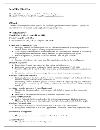 NAVEEN SHARMA
House No17, Punjab Modern complex Baltana ,Zirakpur. chandigarh.
Mobile: 08196899860 . 01762-270468 E-mail: Naveen.sharma26@gmail.com
Objective
To work with an organization that provides the stability and performance oriented growth, a professional
and vibrant work environment to accomplish the progressive growth.
Work Experience
Eureka Forbes Ltd. –Area Head-HR
From:Feb..2014 to till Date
Location:Punjab,HP, J&K & Haryana some Part
Recruitment with the help of team.
 Developing effective recruitment system with the help of team and recruit quality manpower in a cost
effective manner with emphasis on fitting in organizational culture.
 Analyzing the Advertising Media, Shortlisting resumes and conducting Final interviews & fulfillment of
complete recruitment formalities till the Exit Interviews and generating related MIS reports.
 Hands on experience in Job Portals like Naukri, Monster, Times jobs, Jobs ahead etc.
Induction
 To ensure all new Joinees have a clear idea of the organization and the role they would perform.
Payroll Management
 Ensuring that the salarycomputations are done on time and without errors.
 Ensuring the company meets its obligation towards statutory requirements( PT, PF, ESIC)
 Grievance addressal with regards to salary computation, benefits allocation, reimbursement, attendance,
etc
 Co-ordination with other departments to get the processes & data in place pre-computation
Employee Motivational Activities
 Conducting Employee Relations activities by several motivation strategies such as fun at work place,
Periodical seminars, cultural activities, celebrations, etc.
 Implementing effective Retention policies to reduce attrition & improving employee performance
through proper incentives system, enabling professional work environment, effective training
system,.etc
Attendance monitoring system & leave Management
 Managing the Attendance & Leave of all employees with the help of muster and door access control
System
 Maintained & updated all the information of employees on the timely basis.
Training and Development
 Analyze Training & Developmental needs of the staff, and organize external & In-house trainings.
 Monitoring the effectiveness of training through Training Feedback Analysis with the help of graphs.
Employee Communication
 Ensuring internal employee communication is done to the right people at the right time.
 Issuing letters to employees on as-is basis (Appointment, Confirmation, Termination, Employment, etc)
Performance Management
 Managing performance management system with the help of sales leaders.
Assessment center
 Managing Assessment center for all level promotions.
 