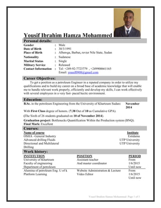 Yousif Ibrahim Hamza Mohammed- Page 1 of 3
Yousif Ibrahim Hamza Mohammed
Personal details:
Gender : Male
Date of Birth : 30/3/1991
Place of Birth : Albawga, Barbar, revier Nile State, Sudan
Nationality : Sudanese
Marital Status : Single
Military Service : Released
Contact Information : Tel: +249-92-7723779 , +249900661165
Email: yousif0908@gmail.com
Work history:
INSTITUTION
University of Khartoum
Faculty of engineering
Department of petroleum
Alumina of petroleum Eng. U of k
Platform Learning
POSITION
Assistant teacher
And master coordinator
Website Administration & Lecture
Video Editor
PERIOD
From
1/6/2015
Until now
From
1/6/2015
Until now
Career Objectives:
To get a position as a petroleum Engineer in a reputed company in order to utilize my
qualifications and to build my career on a broad base of academic knowledge that will enable
me to handle relevant work properly, efficiently and develop my skills, I can work effectively
with several employees in a very fast- paced hectic environment.
Education:
B.Sc. in the petroleum Engineering from the University of Khartoum Sudan: November
2014
With First Class degree of honors. (7.38 Out of 10 as Cumulative GPA).
(The Sixth of 26 students graduated on 10 of November 2014).
Graduation project: Bottlenecks Quantification Within the Production system (BNQ).
Final Mark: Excellent
Courses:
Name of course
OSHA –General Industry
Advanced drilling Fluids
Directional and Multilateral
Drilling
Institute
Estidama
UTP University
UTP University
 