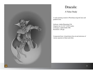 10
A value painting created in Photoshop using the lasso and
gradient tools.
Dracula:
A Value Study
Software: Adobe Photoshop CS4
Original size 14.138 * 19.033 inches
Colorspace: Adobe RGB 1998
Resolution: 240 ppi
Composited from: A hand drawn line art and selections of
various opacities in black and white.
 