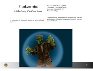 11
A value study of Frankenstein taken to the next level by add-
ing color.
Frankenstein:
A Value Study With Color Added
Software: Adobe Photoshop CS4
Original size 8.483 * 6.083 inches
Colorspace: Adobe RGB 1998
Resolution: 240 ppi
Composited from: Hand drawn line art painted with lasso and
gradient tools. Color added using masked out single color lay-
ers in blend mode.
 