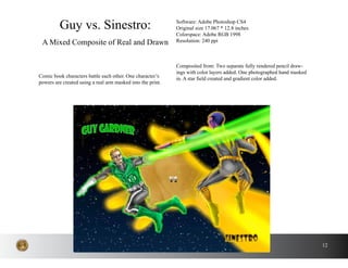 12
Comic book characters battle each other. One character’s
powers are created using a real arm masked into the print.
Guy vs. Sinestro:
A Mixed Composite of Real and Drawn
Software: Adobe Photoshop CS4
Original size 17.067 * 12.8 inches
Colorspace: Adobe RGB 1998
Resolution: 240 ppi
Composited from: Two separate fully rendered pencil draw-
ings with color layers added. One photographed hand masked
in. A star field created and gradient color added.
 