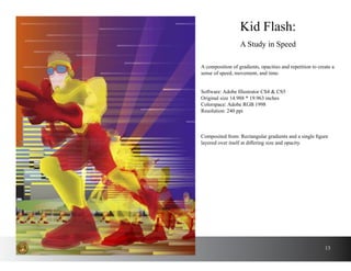 13
A composition of gradients, opacities and repetition to create a
sense of speed, movement, and time.
Kid Flash:
A Study in Speed
Software: Adobe Illustrator CS4 & CS5
Original size 14.988 * 19.963 inches
Colorspace: Adobe RGB 1998
Resolution: 240 ppi
Composited from: Rectangular gradients and a single figure
layered over itself at differing size and opacity.
 