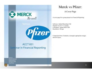 16
A cover page for a group project on Financial Reporting.
Merck vs Pfizer:
A Cover Page
Software: Adobe Photoshop CS4
Original size 8.5 * 11 inches
Colorspace: Adobe RGB 1998
Resolution: 240 ppi
Composited from: Gradients, rectangles appropriate images
and text layers.
 