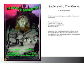 17
A movie poster created to represent myself as a Frankenstein
like character.
Saulenstein, The Movie:
A Movie Poster
Software: Corel Painter 11
Original size 11 * 17 inches
Colorspace: Adobe RGB 1998
Resolution: 240 ppi
Composited from: A still frame from a 1930s horror movie
featuring the Wolfman. A castle from another horror movie.
Several different color layers and a composite of Boris Karloff
as the Monster and myself.
 