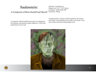 18
A composite of Boris Karloff and myself as a Frankenstein
like character with painterly aspects added for a 1930s style
painted horror movie look.
Saulenstein:
A Composite of Boris Karloff and Myself
Software: Corel Painter 11
Original size 3.321 * 3.875 inches
Colorspace: Adobe RGB 1998
Resolution: 240 ppi
Composited from: A picture of Boris Karloff as the monster
and a photo of myself taken from an iMac web camera. Color
layers using conte brush setting added on top.
 