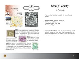 19
A double sided pamphlet created for the fictional stamp
society.
Stamp Society:
A Pamphlet
Software: Adobe Illustrator CS4 & CS5
Original size 16.5 * 11 inches
Colorspace: Adobe RGB 1998
Resolution: 300 ppi
Composited from: Image layers and text boxes rotated to fold
correctly on side one of the page. Side two composed of im-
age layer with text boxes with text set to wrap around images.
 