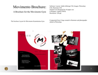 2
The brochure Layout for Movimento Kuntokeskus Gym.
Movimento Brochure:
A Brochure for the Movimento Gym
Software: Layout: Adobe InDesign CS4, Images: Photoshop
CS4, Illustrator CS4
Original size Designed for A4 paper size
Colorspace: Adobe CMYK
Resolution: 240 ppi
Composited from A logo created in illustrator and photographs
edited in Photoshop.
 