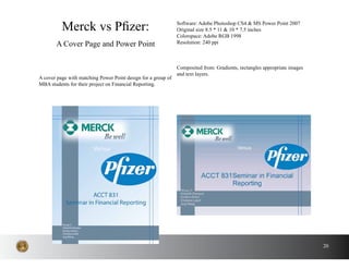 20
A cover page with matching Power Point design for a group of
MBA students for their project on Financial Reporting.
Merck vs Pfizer:
A Cover Page and Power Point
Software: Adobe Photoshop CS4 & MS Power Point 2007
Original size 8.5 * 11 & 10 * 7.5 inches
Colorspace: Adobe RGB 1998
Resolution: 240 ppi
Composited from: Gradients, rectangles appropriate images
and text layers.
 