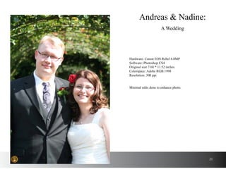 21
Andreas & Nadine:
A Wedding
Hardware: Canon EOS Rebel 6.0MP
Software: Photoshop CS4
Original size 7.68 * 11.52 inches
Colorspace: Adobe RGB 1998
Resolution: 300 ppi
Minimal edits done to enhance photo.
 
