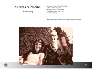 22
Andreas & Nadine:
A Weddding
Hardware: Canon EOS Rebel 6.0MP
Software: Photoshop CS4
Original size 7.22* 10.4 inches
Colorspace: Adobe RGB 1998
Resolution: 300 ppi
Minor edits done to remove color and add unique colorization.
 