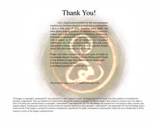 Thank You!
	 I am a digital artist available for full time permanent
employment, freelance projects, or single piece commissions.
I have a wide array of skills, including many Adobe and
other digital imaging products. In addition I am a classically
trained artist with a background in oil painting and drawing.
Furthermore I graduated from San Francisco State University
with a degree in Art with an emphasis on Conceptual
Information Arts. Here I acquired skills in video and sound
manipulation among others. Other areas of expertise include
comic full color rendering or color flatting.
Please view other examples of different types of works on
my youtube channel. Examples of color flatting can be found
on my deviant art page: http://flatsbysaul.deviantart.com/
Feel free to contact me here:
saul.rabago@gmail.com or 510-847-8214
This Portfolio was created in Adobe InDesign CS4
All Imagery is copyright©, trademarked™, and registered®, to their respective owners. All images here are not meant to be shown publicly or distributed for
monetary compensation. They are intended to be instructional, educational, satirical or parodies. No harm is meant to their respective owners in any way shape or
form. Everything else contained herein is copyright©, trademarked™, and registered® 2012 by Saul Rabago, this includes but is not limited to ideas, concepts, and
original imagery. Anything else which has not been exclusively named or disclosed is still copyright©, trademarked™, and registered® 2012 by Saul Rabago and no
license for use of the imagery is granted for monetary compensation, reproduction for public consumption or anything that violates fair use or brings harm to all the
respective owners of the imagery contained herein.
 