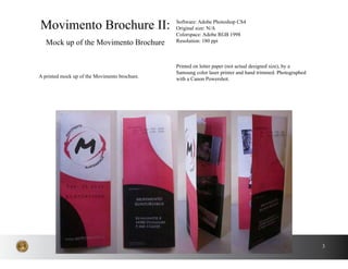 3
A printed mock up of the Movimento brochure.
Movimento Brochure II:
Mock up of the Movimento Brochure
Software: Adobe Photoshop CS4
Original size: N/A
Colorspace: Adobe RGB 1998
Resolution: 180 ppi
Printed on letter paper (not actual designed size), by a
Samsung color laser printer and hand trimmed. Photographed
with a Canon Powershot.
 