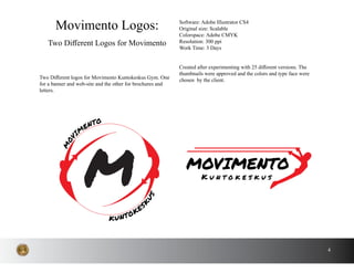 4
Two Different logos for Movimento Kuntokeskus Gym. One
for a banner and web-site and the other for brochures and
letters.
Movimento Logos:
Two Different Logos for Movimento
Software: Adobe Illustrator CS4
Original size: Scalable
Colorspace: Adobe CMYK
Resolution: 300 ppi
Work Time: 3 Days
Created after experimenting with 25 different versions. The
thumbnails were approved and the colors and type face were
chosen by the client.
MOVIMENTO
K u n t o k e s k u s
KUNTOKES
K
US
MOV
IM
ENTO
M
 