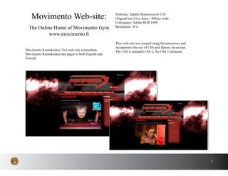 5
Movimento Kuntokeskus’ live web-site screenshots.
Movimento Kuntokeskus has pages in both English and
Finnish.
Movimento Web-site:
The Online Home of Movimento Gym
www.movimento.fi
Software: Adobe Dreamweaver CS5
Original size Live Area = 960 px wide
Colorspace: Adobe RGB 1998
Resolution: N/A
This web-site was created using Dreamweaver and
incorporates the use of CSS and JQuery Javascript.
The CSS is standard CSS 2, No CSS 3 elements.
 
