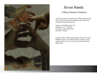 A print that aspires to emulate the art of Bruce Nauman digi-
tally. Created for my advanced masking and compositing
techniques using Photoshop class.
Seven Hands:
A Bruce Nauman Emulation
Software: Adobe Photoshop CS4
Original size 15 * 22 inches
Colorspace: Adobe RGB 1998
Resolution: 240 ppi
Composited from: Masked photographs of the artist’s hands.
Masked overlays of two different bronze sculptures. Each
group of hands is on its own layer with Gaussian blurs for
added depth.
7
 