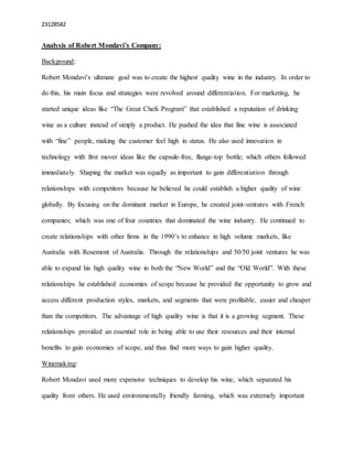 23128582
Analysis of Robert Mondavi’s Company:
Background:
Robert Mondavi’s ultimate goal was to create the highest quality wine in the industry. In order to
do this, his main focus and strategies were revolved around differentiation. For marketing, he
started unique ideas like “The Great Chefs Program” that established a reputation of drinking
wine as a culture instead of simply a product. He pushed the idea that fine wine is associated
with “fine” people, making the customer feel high in status. He also used innovation in
technology with first mover ideas like the capsule-free, flange-top bottle; which others followed
immediately. Shaping the market was equally as important to gain differentiation through
relationships with competitors because he believed he could establish a higher quality of wine
globally. By focusing on the dominant market in Europe, he created joint-ventures with French
companies; which was one of four countries that dominated the wine industry. He continued to
create relationships with other firms in the 1990’s to enhance in high volume markets, like
Australia with Rosemont of Australia. Through the relationships and 50/50 joint ventures he was
able to expand his high quality wine in both the “New World” and the “Old World”. With these
relationships he established economies of scope because he provided the opportunity to grow and
access different production styles, markets, and segments that were profitable, easier and cheaper
than the competitors. The advantage of high quality wine is that it is a growing segment. These
relationships provided an essential role in being able to use their resources and their internal
benefits to gain economies of scope, and thus find more ways to gain higher quality.
Winemaking:
Robert Mondavi used more expensive techniques to develop his wine, which separated his
quality from others. He used environmentally friendly farming, which was extremely important
 