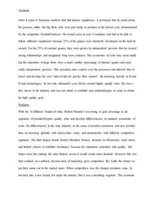 23128582
when it came to European markets that had intense regulations; it portrayed that he cared about
the process, unlike the big firms who were just trying to produce at the lowest cost; demonstrated
by the competitor Kendall-Jackson. He owned acres in over 5 countries and had to be able to
follow different regulations because 25% of his grapes were internally developed on the land he
owned. For the 75% of external grapes, they were grown by independent growers that he created
strong relationships and designated long term contracts. His economies of scale may seem small,
but the majorities of large firms have a much smaller percentage of internal grapes and used
solely independent growers. This provided more control over the processes and allowed him to
invest and develop his own “state-of-the-art gravity flow system”. By investing heavily in R and
D and technologies, he not only eliminated cost, but he created higher quality wine. He was a
first mover in his industry and was not afraid to establish new methodologies in order to obtain
his high quality goal.
Products:
With his 16 different brands of wine, Robert Mondavi was trying to gain advantage in all
segments of premium/higher quality wine and develop differentiation to maintain economies of
scale. He differentiated in the wine industry in the sense of product extensions and new product
lines by investing globally with luxury/ultra wines, and domestically with different competitive
segments. His third largest brand, Robert Mondavi Winery, focused on off-premise retail stores
and limited release to establish dominance because his reputation coincided with quality. His
hopes were that making the sales limited access it would create more demand. However this was
later realized as a setback, because lack of marketing gave competitors like Gallo the chance to
put their name out in the market more. When competition rose for cheaper premium wine, he
invested into a new brand, but made the mistake that it was a declining segment. The economic
 