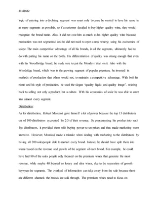 23128582
logic of entering into a declining segment was smart only because he wanted to have his name in
as many segments as possible, so if a customer decided to buy higher quality wine, they would
recognize the brand name. Also, it did not cost him as much as his higher quality wine because
production was not segmented and he did not need to open a new winery; using his economies of
scope. The main competitive advantage of all his brands, in all the segments, ultimately had to
do with putting his name on the bottle. His differentiation of quality was strong enough that even
with his Woodbridge brand, he made sure to put the Mondavi label on it. Also with the
Woodridge brand, which was in the growing segment of popular premium, he invested in
methods of production that others would not, to maintain a competitive advantage. With both his
name and his style of production, he used the slogan “quality liquid and quality image”, relating
back to selling not only a product, but a culture. With his economies of scale he was able to enter
into almost every segment.
Distribution:
As for distribution, Robert Mondavi gave himself a lot of power because the top 15 distributors
out of 100 distributors accounted for 2/3 of their revenue. By concentrating his product into such
few distributors, it provided them with buying power to set prices and thus made marketing more
intensive. However, Mondavi made a mistake when dealing with marketing to the distributors by
having all 200 salespeople able to market every brand. Instead, he should have split them into
teams based on the revenue and growth of the segment of each brand. For example, he could
have had 80 of the sales people only focused on the premium wines that generate the most
revenue, while maybe 40 focused on luxury and ultra wines, due to the separation of growth
between the segments. The overload of information can take away from the sale because there
are different channels the brands are sold through. The premium wines need to focus on
 
