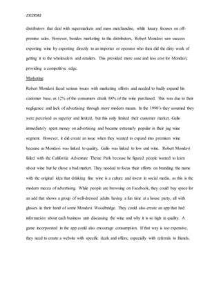 23128582
distributors that deal with supermarkets and mass merchandise, while luxury focuses on off-
premise sales. However, besides marketing to the distributors, Robert Mondavi saw success
exporting wine by exporting directly to an importer or operator who then did the dirty work of
getting it to the wholesalers and retailers. This provided more ease and less cost for Mondavi,
providing a competitive edge.
Marketing:
Robert Mondavi faced serious issues with marketing efforts and needed to badly expand his
customer base, as 12% of the consumers drank 88% of the wine purchased. This was due to their
negligence and lack of advertising through more modern means. In the 1990’s they assumed they
were perceived as superior and limited, but this only limited their customer market. Gallo
immediately spent money on advertising and became extremely popular in their jug wine
segment. However, it did create an issue when they wanted to expand into premium wine
because as Mondavi was linked to quality, Gallo was linked to low end wine. Robert Mondavi
failed with the California Adventure Theme Park because he figured people wanted to learn
about wine but he chose a bad market. They needed to focus their efforts on branding the name
with the original idea that drinking fine wine is a culture and invest in social media, as this is the
modern mecca of advertising. While people are browsing on Facebook, they could buy space for
an add that shows a group of well-dressed adults having a fun time at a house party, all with
glasses in their hand of some Mondavi Woodbridge. They could also create an app that had
information about each business unit discussing the wine and why it is so high in quality. A
game incorporated in the app could also encourage consumption. If that way is too expensive,
they need to create a website with specific deals and offers; especially with referrals to friends,
 