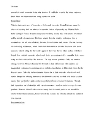 23128582
as word of mouth is essential in the wine industry. It could also be useful for letting customers
know where and when tours/wine tasting events will occur.
Competitors:
With the three main types of competitors, the focused competitor Kendall-Jackson made the
choice of acquiring land and wineries in countries, instead of partnering up. Mondavi had a
better technique because it seems disrespectful to simply assume they could enter a new market
and be greeted with open arms. The firms actually from the countries understood how to
communicate and sell more efficiently because they understood their culture. Also the company
decided to stay independent, which could have been beneficial because they could have made
decisions without asking for the boards’ approval. However, the two billion dollars could have
helped them establish economies of scale and further grown domestically; especially if they were
doing it without relationships like Mondavi. The large volume producer, Gallo, had a similar
strategy to Robert Mondavi because they focused on their relationships with suppliers and
independent contractors to create innovative methods of production to differentiate them, but for
low end wines. Gallo also had an advantage in cost due to their economies of scale and used
vertical integration, allowing them to do the distribution and thus use their sales force for other
means. Beer and distilled spirits producers used diversification to enter the industry. Through
their reputations and relationships with current customers it was less costly to merge their new
products. However, diversification can take away from their other products and it would be
smarter to keep them separated, but use a label like Mondavi did when he entered into a different
wine segment.
Recommendations:
 