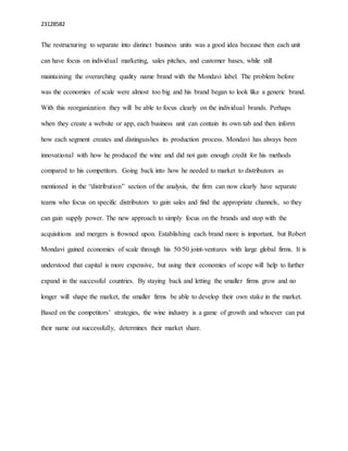 23128582
The restructuring to separate into distinct business units was a good idea because then each unit
can have focus on individual marketing, sales pitches, and customer bases, while still
maintaining the overarching quality name brand with the Mondavi label. The problem before
was the economies of scale were almost too big and his brand began to look like a generic brand.
With this reorganization they will be able to focus clearly on the individual brands. Perhaps
when they create a website or app, each business unit can contain its own tab and then inform
how each segment creates and distinguishes its production process. Mondavi has always been
innovational with how he produced the wine and did not gain enough credit for his methods
compared to his competitors. Going back into how he needed to market to distributors as
mentioned in the “distribution” section of the analysis, the firm can now clearly have separate
teams who focus on specific distributors to gain sales and find the appropriate channels, so they
can gain supply power. The new approach to simply focus on the brands and stop with the
acquisitions and mergers is frowned upon. Establishing each brand more is important, but Robert
Mondavi gained economies of scale through his 50/50 joint-ventures with large global firms. It is
understood that capital is more expensive, but using their economies of scope will help to further
expand in the successful countries. By staying back and letting the smaller firms grow and no
longer will shape the market, the smaller firms be able to develop their own stake in the market.
Based on the competitors’ strategies, the wine industry is a game of growth and whoever can put
their name out successfully, determines their market share.
 