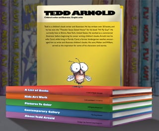 TEDDARNOLD
Lastupdated11/14/12
FlyGuyRocks!
AllRightsReserved
DesignbySomeCrazyGuyLLC
Teddisachildren'sbookwriterandillustrator.Hehaswrittenover50books,and
hehaswonthe"TheodorSeussGeiselHonor"forhisbook"Hi!FlyGuy!".He
currentlylivesinElmira,NewYork,UnitedStates.Heworkedasacommercial
illustratorbeforebeginninghiscareerwritingchildren'sbooks.Arnoldmethis
wife,Carol,whilelivinginFlorida.Carol,aformerkindergartenteacher,encour-
agedhimtowriteandillustratechildren'sbooks.Hissons,WalterandWilliam,
servedastheinspirationforsomeofhischaractersandstories.
Children’swriterandillustrator,Graphicartist
©2012TeddArnold
PicturesToColor
Contem poraryGallery
KidsArtW ork
AboutTeddArnold
A ListofBooks
 