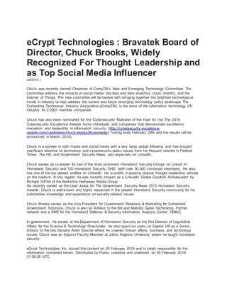 eCrypt Technologies : Bravatek Board of
Director, Chuck Brooks, Widely
Recognized For Thought Leadership and
as Top Social Media Influencer
/29/2016 |
Chuck was recently named Chairman of CompTIA's New and Emerging Technology Committee. The
committee address the impacts of social media, big data and data analytics, cloud, mobility, and the
Internet of Things. The new committee will be tasked with bringing together the brightest technological
minds in industry to help address the current and future emerging technology policy landscape The
Computing Technology Industry Association (CompTIA) is the voice of the information technology (IT)
industry. Its 2,000+ member companies.
Chuck has also been nominated for the 'Cybersecurity Marketer of the Year' for the 'The 2016
Cybersecurity Excellence Awards honor individuals and companies that demonstrate excellence,
innovation and leadership in information security. (http://cybersecurity-excellence-
awards.com/candidates/chuck-brooks/#comments) Voting ends February 29th and the results will be
announced in March, 2016).
Chuck is a pioneer in both media and social media with a very large global following and has brought
significant attention to technology and cybersecurity policy issues from his frequent articles in Federal
Times, The Hill, and Government Security News, and especially on LinkedIn.
Chuck serves as co-leader for two of the most prominent Homeland Security Groups on Linked In-
'Homeland Security' and 'US Homeland Security, DHS' (with over 50,000 combined members). He also
has one of the top viewed profiles on LinkedIn. He is prolific in posting original thought leadership articles
on the medium. In this regard, he was recently chosen as a 'LinkedIn Global Goodwill Ambassador' by
Richard DiPilla of the Berkshire Hathaway Media Group.
He recently served as the Lead Judge for The Government Security News 2015 Homeland Security
Awards. Chuck is well-known and highly respected in the greater Homeland Security community for his
substantive knowledge and experience on security-related issues.
Chuck Brooks serves as the Vice President for Government Relations & Marketing for Sutherland
Government Solutions. Chuck is also an Advisor to the Bill and Melinda Gates Technology Partner
network and a SME for the Homeland Defense & Security Information Analysis Center, HDIAC.
In government, he served at the Department of Homeland Security as the first Director of Legislative
Affairs for the Science & Technology Directorate. He also spent six years on Capitol Hill as a Senior
Advisor to the late Senator Arlen Specter where he covered foreign affairs, business, and technology
issues. Chuck was an Adjunct Faculty Member at Johns Hopkins University where he taught homeland
security.
eCrypt Technologies Inc. issued this content on 29 February 2016 and is solely responsible for the
information contained herein. Distributed by Public, unedited and unaltered, on 29 February 2016
21:56:26 UTC
 