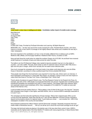 Page 1 of 2 © 2016 Factiva, Inc. All rights reserved.
NEWS
Local media's clout rises in battleground states ; Candidates realize impact of smaller-scale coverage
Mark Memmott
1,154 words
24 August 2004
USA Today
USAT
FINAL
A.08
English
© 2004 USA Today. Provided by ProQuest Information and Learning. All Rights Reserved.
MEDFORD, Ore. -- As they race around the country stumping for votes, President Bush and Sen. John Kerry
hope for a minute or two's worth of coverage on the nightly network news shows and a headline the next day in
major newspapers.
But more important to the candidates is an hour or two of mostly unfiltered time on stations such as KDRV,
Medford's ABC affiliate, and front-page headlines in Medford's Mail Tribune, circulation 27,000.
Kerry got both those this month when he visited this southern Oregon city of 67,000. He and Bush have received
similar treatment in hundreds of towns and cities across the nation this year.
The battle to win the 270 Electoral College votes needed to become president may turn on a few states or
counties -- as it did in 2000. That year, Bush ended up with 271 electoral votes to Al Gore's 266. Polls show a
tight race this year in Oregon, where Gore narrowly won the state's seven electoral votes.
How much coverage the campaigns get in the local media in key states could determine who wins the White
House in November, according to no less a political expert than former president Bill Clinton.
"How people view things from the local level is very important" to how they vote, Clinton said in an interview. A
local newspaper's endorsement in a close state "like Oregon, for example, is going to have a lot more impact on
voters there than those of The New York Times or Washington Post," Clinton said.
There's plenty of evidence to support Clinton's view. The Pew Research Center for the People & the Press, for
example, says 42% of the 1,506 people it surveyed last December and January "regularly learn something" about
presidential candidates and campaigns from local TV news programs. That topped cable news networks (38%)
and weeknight network news broadcasts (35%). Daily newspapers (31%) trailed the TV outlets but were well
ahead of the Internet (13%).
Local journalists know the position they're in. "We're getting a view of what it's like to be in the 'big time' " because
both campaigns have Oregon in their sights, said Brian Morton, who co- anchors KDRV's weeknight newscasts at
5, 6 and 11 p.m.
The campaigns are frank about the significance of local coverage. "We've had a regional press office up and
running since last September. What does that tell you?" said Jennifer Millerwise, the Bush-Cheney campaign's
deputy communications director for regional media. "Local media are critical. . . . Just consider this -- 88% of the
newspapers circulated in this country are local dailies."
Kerry-Edwards spokeswoman Allison Dobson said the Democrats' campaign "absolutely recognizes that local
media matter a tremendous amount. . . . We try to do all we can to recruit as much local coverage as we can get."
The large role that local media are playing in the election was in full view when Kerry came to town. KDRV's
newscasts are the highest-rated of the three Medford TV stations with news programming. In News Director Mark
 