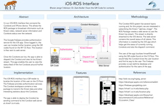 iOS-ROS Interface 
Bharat Jangir | Advisor: Dr. Zack Butler | Scan the QR Code for contacts
Abstract
Implementation
Architecture Methodology
References
It is an iOS-ROS interface that connects the
Corobots and iPhone device. This allows the
ROS package to broadcast information such as
Kinect video, network server information and
Corobots status over the network.
The Google firebase provides authentication
service for the iOS app. Once logged in, the
user can localize his/her location using the QR
codes found on the RIT CS floor. This location
is then sent to web server.
Once the Corobots are live, the app is able to
dispatch the Corobot and view its live Kinect
stream. This app enables the user to view the
status feed of the live Corobots around his/her
location.
Features
The iOS-ROS interface has a QR reader to
localize the location of the user on the CS floor.
The Firebase provides authentication services.
The Corobot workspace contains a new
package to transmit the Kinect data and other
interesting statistics about the Corobots.
The app is able to deploy the Corobot by
sending command to the Corobot web server
at vhost1.cs.rit.edu
The Corobot ROS system has several topics
running and, for this project, we are interested in
subscribing the Kinect “rgb/raw_image”. The
ROS Package creates a web server to cast the
Kinect live stream. This stream is directly
streamed to the iOS device. The web server
contains the overall status of all robots. This
information is crawled by the iOS app which
helps get the status of currently running
Corobots and also the dispatch command.
The user of the app localizes himself/herself
using the QR codes found on the CS floor. This
would help the Corobot know the user location
and find its way to the user. The Firebase
provides no-sql realtime database and
authentication for the users of the app.
http://wiki.ros.org/mjpeg_server
https://developer.apple.com/reference/webkit
https://firebase.googleblog.com
https://vhost1.cs.rit.edu/status.php
https://vhost1.cs.rit.edu/location.php
https://developer.apple.com/library/ios/
documentation/CoreLocation/Reference/
CLLocation_Class/
Computer Science @ RIT
 