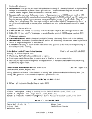 Business Development:
 Implemented client specific procedures and processes addressing all client requirements. Incorporated new
changes in the templates as per the client’s specifications. This resulted in fetching new business from
Medical centres, hospitals, and clinics in United States of America.
 Instrumental in increasing the business volume of the company from 1,50,000 lines per month to 2,50,
000 lines per month (within a year) and subsequently increased to 3, 50,000 (within 3 years) by adding new
hospital accounts, medical centres accounts, Instrumental in development of new level viz., Direct MT
upload (i.e. is uploading the files from good, proficient, and excellent Medical Transcriptionists directly to
the client resulting in quick turnaround, client satisfaction and more business from clients and increased
profit.
Performance Targets achieved:
 Edited 40, 000 lines with 99.5% accuracy, over and above the target of 36000 lines per month in 2005.
 Edited 48, 000 lines with 99.5% accuracy, over and above the target of 45000 lines per month in 2009.
Cost control measures:
 Played an important role in cutting off one layer of editing, thus saving time & cost for the company.
 Instrumental in maintaining efficient workflow process and thus cutting cost and time for the organization
as well as proper management of the workflow.
 Ensured the uploading of files within the turn-around-time specified by the client, resulting in savings in
time and cost for the company.
Senior Editor Medical Transcription Services (Final Level) May 2003-July 2005
Broadray I.T., Baroda, Gujarat, India
 Maintaining the Quality of medical transcribed records.
 Ensuring the medical transcribed records are send to the client as per turn-around-time.
 Providing the inputs to the management about performance of individual MTs and the areas where they
need to make improvement.
Editor Medical Transcription Services (Final level)
Zodiac Infotech, Baroda, Gujarat, India
Jan 2001 - April 2003
Initially appointed as Medical Transcriptionist in January 2001, promoted to Proofreader level (Editor I) in
January 2002, promoted to Proofreader level (Editor II) in January 2002.
ACADEMIC QUALIFICATIONS
 BCom - MS University, Baroda, Gujarat, India - 1998
Medical Transcription Training (6 months) - Zodiac Infotech, Baroda, Gujarat, India - 2000
Diploma in Computers – Tata Unisys, Baroda, Gujarat, India - 2000
Diploma in Secretarial Functions/Stenography - Baroda Productivity Council, Gujarat, India - 1999
PERSONAL INFORMATION
Date of Birth : October 10, 1975 Gender: Male
Religion: Hindu Marital Status: Married
Nationality: Indian
Suryakumar D. Menon 3
 
