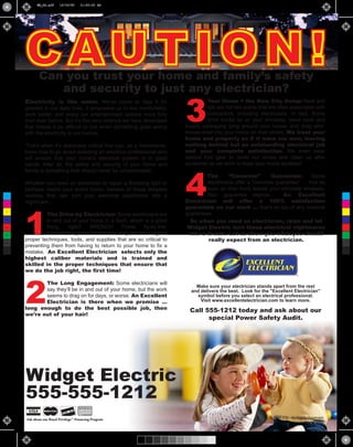 EE_DA.pdf     12/14/09     11:02:36 AM




      CAUTION!
             Can you trust your home and family’s safety
                and security to just any electrician?

                                                                        3
      Electricity is like water. We’ve come to take it for                        Your Home = the New City Dump: Neat and
      granted in our daily lives. It empowers us to live comfortably,             tidy are not two words that are often associated with
      work better, and enjoy our entertainment options more fully                 contractors, including electricians. In fact, Some
      than ever before. But it’s this very reliance we have developed             drive trucks up on your driveway, leave tools and
      that makes it so difficult to live when something goes wrong      supply packaging lying around your house, and drag who-
      with the electricity in our homes.                                knows-what into your home on their shoes. We treat your
                                                                        home and property as if it were our own, leaving
      That’s when it’s absolutely critical that you, as a homeowner,    nothing behind but an outstanding electrical job
      know how to go about selecting an electrical professional who     and your complete satisfaction. We even wear
      will ensure that your home’s electrical system is in good         special foot gear to cover our shoes and clean up after
      hands. After all, the safety and security of your home and        ourselves as we work to keep your home spotless!




                                                                        4
      family is something that should never be compromised.
                                                                                The       “Concrete”         Guarantee:      Some
      Whether you need an electrician to repair a flickering light or           electricians offer a “concrete guarantee” … that as
      perhaps rewire your entire home, beware of these dreaded                  soon as their truck leaves your concrete driveway,
 C    realities that can turn your electrical experience into a                 their guarantee expires.          An Excellent
 M
      nightmare:                                                        Electrician will offer a 100% satisfaction
                                                                        guarantee on our work … that’s on top of any material



      1
                                                                        guarantees.
 Y

               The Drive-by Electrician: Some electricians are
CM
               in and out of your home in a flash, which is a good        So when you need an electrician, relax and let
MY             thing,    right?   WRONG!!        These    fly-by-the-    Widget Electric turn these electrical nightmares
CY
               seat-of-their-pants electricians may not be using the     into a dream. Let us show you what you should
CMY
      proper techniques, tools, and supplies that are so critical to             really expect from an electrician.
      preventing them from having to return to your home to fix a
 K
      mistake. An Excellent Electrician selects only the
      highest caliber materials and is trained and
      skilled in the proper techniques that ensure that
      we do the job right, the first time!




      2
             The Long Engagement: Some electricians will
                                                                            Make sure your electrician stands apart from the rest
             say they’ll be in and out of your home, but the work         and delivers the best. Look for the "Excellent Electrician"
             seems to drag on for days, or worse. An Excellent               symbol before you select an electrical professional.
             Electrician is there when we promise …                           Visit www.excellentelectrician.com to learn more.
      long enough to do the best possible job, then                       Call 555-1212 today and ask about our
      we’re out of your hair!
                                                                                special Power Safety Audit.




      Widget Electric
      555-555-1212
      Ask about our Royal Privilege™ Financing Program                                                        © 2006 ESI. All Rights Reserved.
 