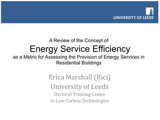 A Review of the Concept of

Energy Service Efficiency
as a Metric for Assessing the Provision of Energy Services in
Residential Buildings

Erica Marshall (Rici)
University of Leeds
Doctoral Training Centre
in Low Carbon Technologies

 