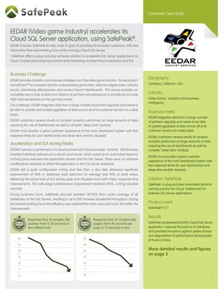 Customer Case Study



EEDAR (Video game Industry) accelerates its
Cloud SQL Server application, using SafePeak®.
EEDAR chooses SafePeak to help meet its goal of providing its business customers with fast
information flow and meeting SLAs while running a Cloud SQL Server.
SafePeak offers a plug and play software solution to accelerate SQL Server applications on
Cloud, Hosted and Enterprise environments facilitating shortest time to resolution and ROI.



Business Challenge
EEDAR provides analytics and business intelligence in the video game industry. Its key product
                                                                                                  Geography
GamePulse™ is a research tool for understanding game titles, retail and digital sales, industry   Carlsbad, California, USA
trends, advertising effectiveness, and product launch dashboards. The service provides an
incredible way to look at data from dozens of partners simultaneously to provide an accurate      Industry
high-level perspective on the gaming market.                                                      Video Game - analytics and business
                                                                                                  intelligence
The challenge: EEDAR integrates data from a large number of partners regularly and needs to
be able to update and analyze gigabytes of data across all of its customer servers on a daily
                                                                                                  Business need
basis.
                                                                                                  EEDAR integrates data from a large number
EEDAR customers receive results of complex analytics performed on large amounts of data           of partners regularly and needs to be able
requiring the use of dashboards as well as complex “deep-dive” analysis.                          to update gigabytes of data across all of its
EEDAR must provide a great customer experience of the main dashboard system with fast             customer servers on a daily basis.
response times for user dashboards and deep-dive analytic requests.                               EEDAR customers receive results of complex
                                                                                                  analytics performed on large amounts of data
Acceleration and SLA during Peaks                                                                 requiring the use of dashboards as well as
EEDAR’s service is performed in a cloud environment (Cloud provider: GoGrid). EEDAR easily        complex “deep-dive” analysis.
installed SafePeak software on a virtual cloud server, which acted as an automated dynamic
                                                                                                  EEDAR must provide a great customer
caching proxy between the application servers and the SQL Server. There were no software
                                                                                                  experience of the main dashboard system with
modifications required on either the application or the SQL Server database.                      fast response times for user dashboards and
EEDAR did a quick configuration tuning and less than a day later delivered significant            deep-dive analytic requests.
improvement of 90% in database load reduction on average and 95% at peak times,
delivering the same level of SLA during peak and off-peak hours with major response time          Solution: SafePeak
improvements. The web pages performance improvement reached 200%, cutting valuable                SafePeak: A plug and play automated dynamic
seconds.                                                                                          caching solution for Cloud, Hosted and On-
During business hours, SafePeak returned between 90-95% from cache (average of all                premise SQL Server applications.
databases on the SQL Server), resulting in up to 20X increase of potential throughput. During
the busiest working hours the efficiency was optimal (the more users and load, the better the     Product used
improvement).                                                                                     SafePeak®1.3.7

                                                                                                  Results
             Response time of complex SQL                    Response time of complex web
             queries: From 5-30 seconds to                   pages: From 45 seconds per           SafePeak accelerated EEDAR’s Cloud SQL Server
             few milliseconds.                               page to 15 seconds or less.          application, reduced the load on its database
                                                                                                  and provided insurance against spikes of load
                                                                                                  and degradation of performance during peaks
     30                                               55
                                                                                                  of hours or days.
     25                                               45

     20                                               35                                          More detailed results and figures
                                                                                                  on page 2
     15                                               25

     10                                               15

      5                                               5

      0                                               0
                                                                                                                                                  1
 