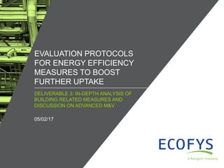 / ©ECOFYS, A NAVIGANT COMPANY. ALL RIGHTS RESERVED1
DELIVERABLE 3: IN-DEPTH ANALYSIS OF
BUILDING RELATED MEASURES AND
DISCUSSION ON ADVANCED M&V
EVALUATION PROTOCOLS
FOR ENERGY EFFICIENCY
MEASURES TO BOOST
FURTHER UPTAKE
05/02/17
 