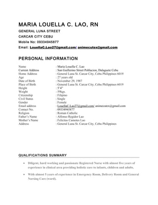 MARIA LOUELLA C. LAO, RN
GENERAL LUNA STREET
CARCAR CITY CEBU
Mobile No: 09334945877
Email: LouellaC.Lao27@gmail.com/ animecutex@gmail.com
PERSONAL INFORMATION
Name : Maria Louella C. Lao
Current Address : San Guillermo Street Poblacion, Dalaguete Cebu
Home Address : General Luna St. Carcar City, Cebu Philippines 6019
Age : 27 years old
Date of Birth : November 29, 1987
Place of Birth : General Luna St. Carcar City, Cebu Philippines 6019
Height : 5’4”
Weight : 59kgs.
Citizenship : Filipino
Civil Status : Single
Gender : Female
Email address : LouellaC.Lao27@gmail.com/ animecutex@gmail.com
Contact No. : 09334945877
Religion : Roman Catholic
Father’s Name : Alfonso Regidor Lao
Mother’s Name : Felicitas Camotes Lao
Address : General Luna St. Carcar City, Cebu Philippines
QUALIFICATIONS SUMMARY
• Diligent, hard working and passionate Registered Nurse with almost five years of
experience in clinical area providing holistic care to infants, children and adults.
• With almost 5 years of experience in Emergency Room, Delivery Room and General
Nursing Care (ward).
 