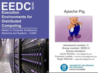 EEDC
                          34330
Execution                                   Apache Pig
Environments for
Distributed
Computing
Master in Computer Architecture,
Networks and Systems - CANS



                                           Homework number: 3
                                          Group number: EEDC-3
                                             Group members:
                                       Javier Álvarez – javicid@gmail.com
                                   Francesc Lordan – francesc.lordan@gmail.com
                                     Roger Rafanell – rogerrafanell@gmail.com
 