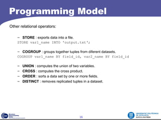 Programming Model
Other relational operators:

    – STORE : exports data into a file.
    STORE var1_name INTO 'output.txt‘;

    – COGROUP : groups together tuples from diferent datasets.
    COGROUP var1_name BY field_id, var2_name BY field_id

    –   UNION : computes the union of two variables.
    –   CROSS : computes the cross product.
    –   ORDER : sorts a data set by one or more fields.
    –   DISTINCT : removes replicated tuples in a dataset.




                                           16
 