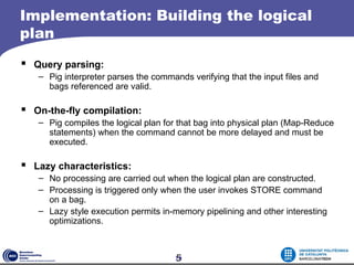 Implementation: Building the logical
plan
 Query parsing:
   – Pig interpreter parses the commands verifying that the input files and
     bags referenced are valid.

 On-the-fly compilation:
   – Pig compiles the logical plan for that bag into physical plan (Map-Reduce
     statements) when the command cannot be more delayed and must be
     executed.

 Lazy characteristics:
   – No processing are carried out when the logical plan are constructed.
   – Processing is triggered only when the user invokes STORE command
     on a bag.
   – Lazy style execution permits in-memory pipelining and other interesting
     optimizations.



                                      5
                                      19
 