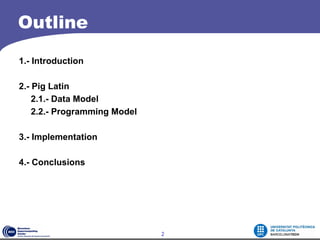 Outline

1.- Introduction

2.- Pig Latin
    2.1.- Data Model
    2.2.- Programming Model

3.- Implementation

4.- Conclusions




                              2
 